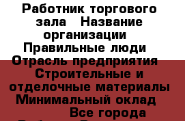 Работник торгового зала › Название организации ­ Правильные люди › Отрасль предприятия ­ Строительные и отделочные материалы › Минимальный оклад ­ 24 000 - Все города Работа » Вакансии   . Адыгея респ.,Адыгейск г.